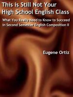 This is Still Not Your High School English Class: What You Really Need to Know to Succeed in Second Semester English Composition II Eugene Ortiz