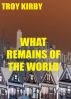 What Remains Of The World by Troy Kirby