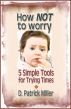 How NOT to worry: 5 Simple Tools for Trying Times by D. Patrick Miller 