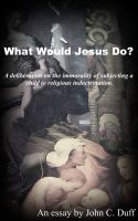 Cover for 'What Would Jesus Do?- A deliberation on the immorality of subjecting a child to religious indoctrination.'