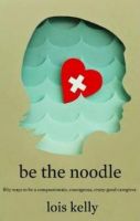 Cover for 'Be the Noodle Fifty Ways to Be a Compassionate, Courageous, Crazy-Good Caregiver'